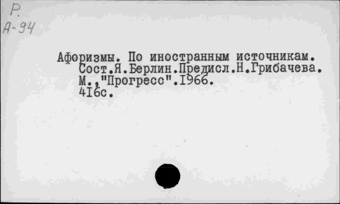 ﻿
Афоризмы. По иностранным источникам.
Сост.Я.Берлин.Предисл.Н.Грибачева. М.,"Прогресс".1966.
416с.